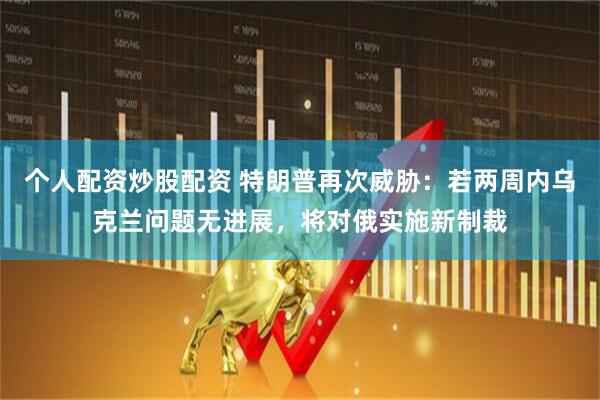 个人配资炒股配资 特朗普再次威胁：若两周内乌克兰问题无进展，将对俄实施新制裁