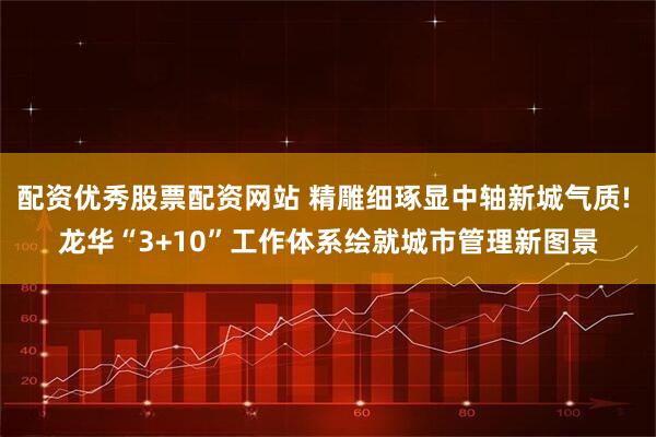 配资优秀股票配资网站 精雕细琢显中轴新城气质! 龙华“3+10”工作体系绘就城市管理新图景