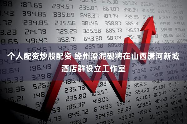 个人配资炒股配资 绛州澄泥砚将在山西潇河新城酒店群设立工作室