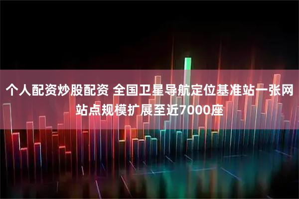 个人配资炒股配资 全国卫星导航定位基准站一张网站点规模扩展至近7000座