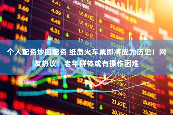 个人配资炒股配资 纸质火车票即将成为历史！网友热议：老年群体或有操作困难