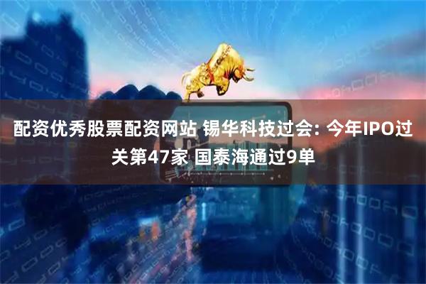 配资优秀股票配资网站 锡华科技过会: 今年IPO过关第47家 国泰海通过9单