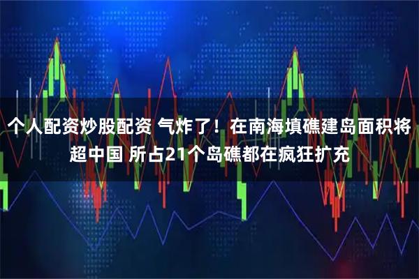 个人配资炒股配资 气炸了！在南海填礁建岛面积将超中国 所占21个岛礁都在疯狂扩充