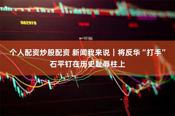 个人配资炒股配资 新闻我来说｜将反华“打手”石平钉在历史耻辱柱上
