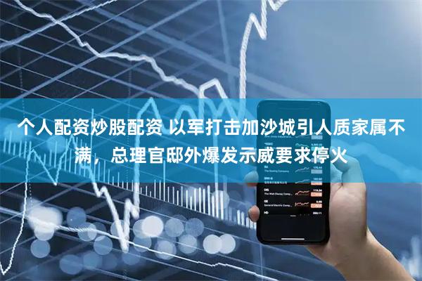 个人配资炒股配资 以军打击加沙城引人质家属不满，总理官邸外爆发示威要求停火