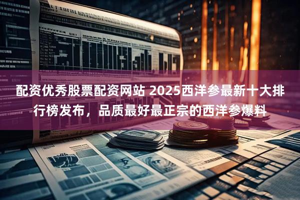 配资优秀股票配资网站 2025西洋参最新十大排行榜发布,品质最好最正宗的西洋参爆料