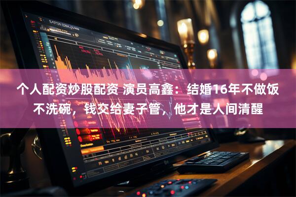 个人配资炒股配资 演员高鑫:结婚16年不做饭不洗碗,钱交给妻子管,他才是人间清醒