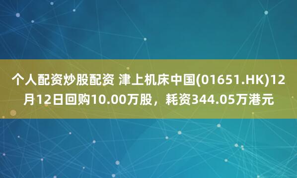 个人配资炒股配资 津上机床中国(01651.HK)12月12日回购10.00万股，耗资344.05万港元