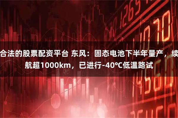 合法的股票配资平台 东风：固态电池下半年量产，续航超1000km，已进行-40℃低温路试