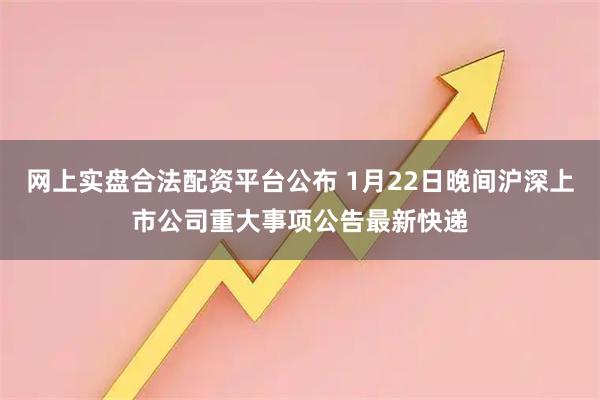 网上实盘合法配资平台公布 1月22日晚间沪深上市公司重大事项公告最新快递