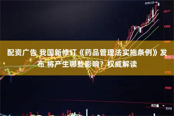 配资广告 我国新修订《药品管理法实施条例》发布 将产生哪些影响？权威解读