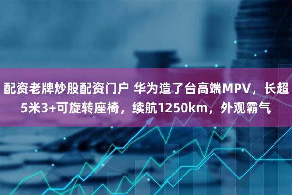 配资老牌炒股配资门户 华为造了台高端MPV，长超5米3+可旋转座椅，续航1250km，外观霸气