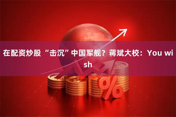 在配资炒股 “击沉”中国军舰？蒋斌大校：You wish