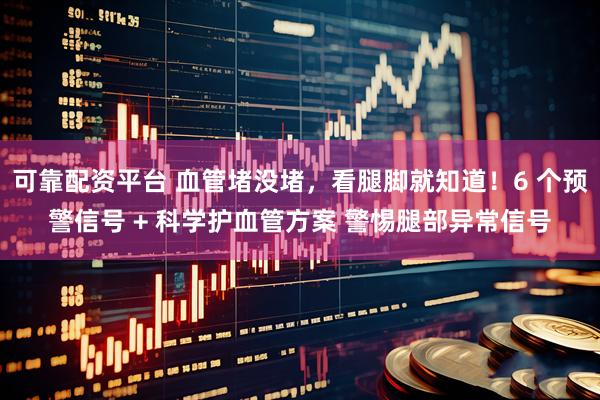 可靠配资平台 血管堵没堵，看腿脚就知道！6 个预警信号 + 科学护血管方案 警惕腿部异常信号