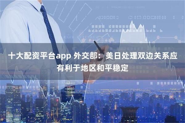 十大配资平台app 外交部：美日处理双边关系应有利于地区和平稳定