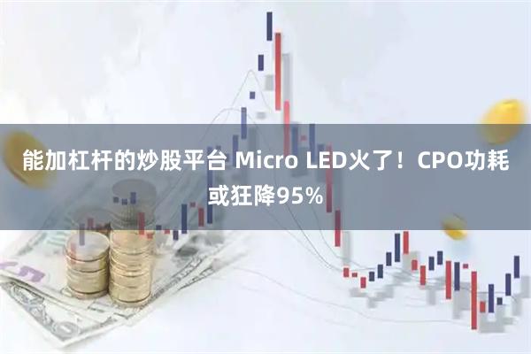 能加杠杆的炒股平台 Micro LED火了！CPO功耗或狂降95%