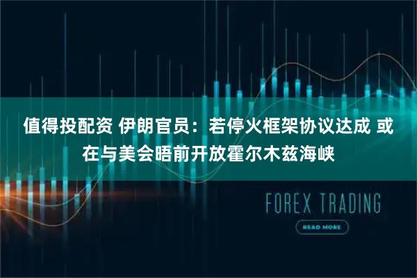 值得投配资 伊朗官员：若停火框架协议达成 或在与美会晤前开放霍尔木兹海峡