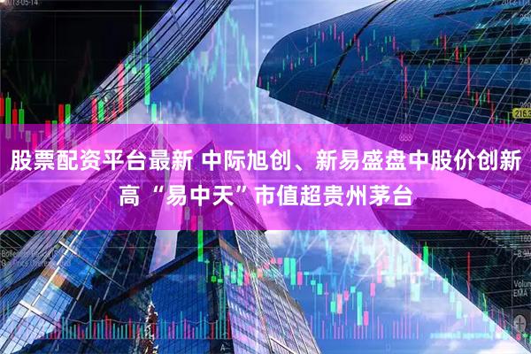 股票配资平台最新 中际旭创、新易盛盘中股价创新高 “易中天”市值超贵州茅台