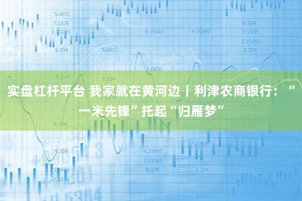 实盘杠杆平台 我家就在黄河边丨利津农商银行：“一米先锋”托起“归雁梦”